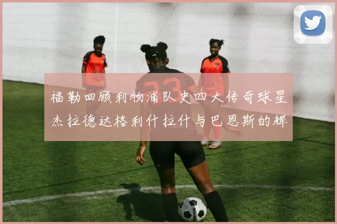 福勒回顾利物浦队史四大传奇球星杰拉德达格利什拉什与巴恩斯的辉煌成就