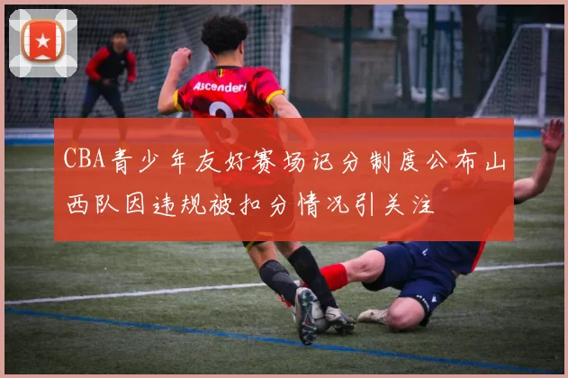 CBA青少年友好赛场记分制度公布山西队因违规被扣分情况引关注