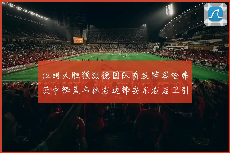 拉姆大胆预测德国队首发阵容哈弗茨中锋莱韦林右边锋安东右后卫引发热议