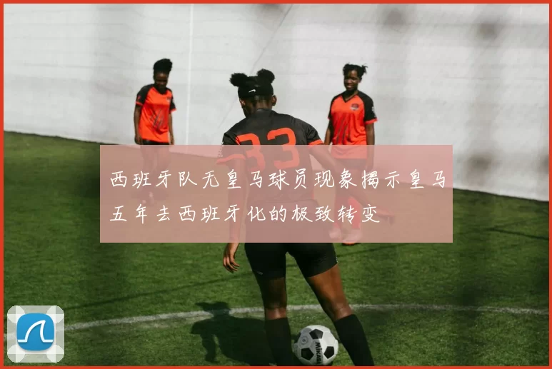 西班牙队无皇马球员现象揭示皇马五年去西班牙化的极致转变