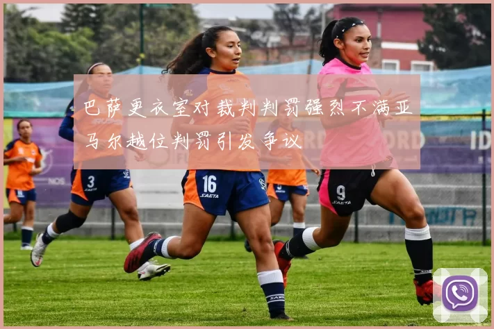 巴萨更衣室对裁判判罚强烈不满亚马尔越位判罚引发争议
