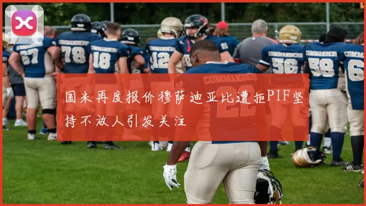 国米再度报价穆萨迪亚比遭拒PIF坚持不放人引发关注