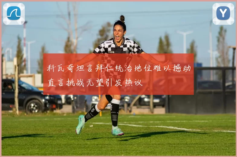 科瓦奇坦言拜仁统治地位难以撼动直言挑战无望引发热议
