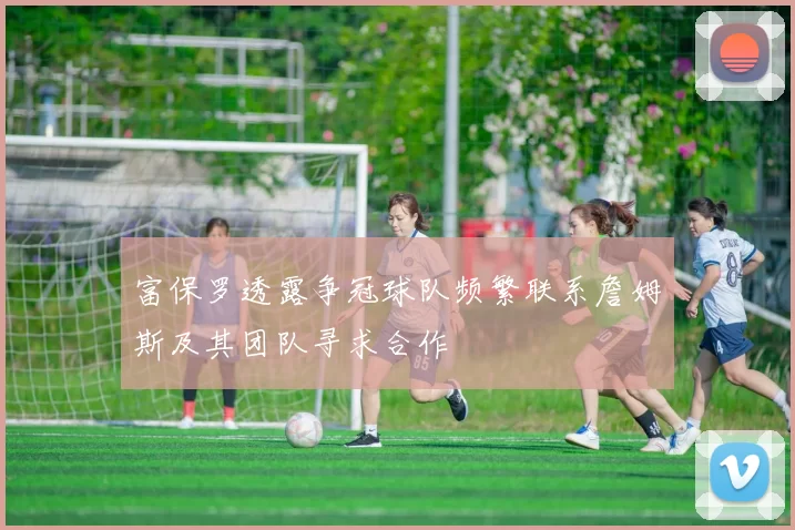 富保罗透露争冠球队频繁联系詹姆斯及其团队寻求合作