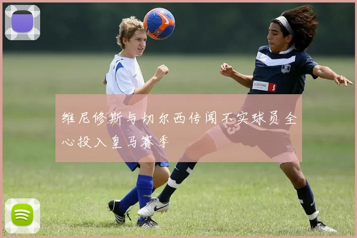 维尼修斯与切尔西传闻不实球员全心投入皇马赛季