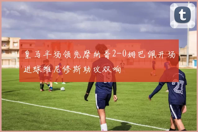 皇马半场领先摩纳哥2-0姆巴佩开场进球维尼修斯助攻双响